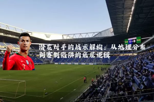 潜在对手的战术解构：从地理分布到赛制陷阱的底层逻辑