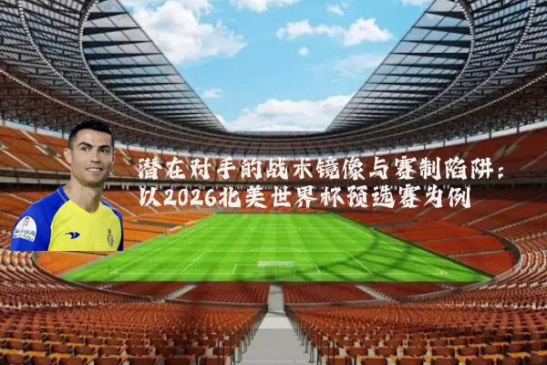 潜在对手的战术镜像与赛制陷阱：以2026北美世界杯预选赛为例
